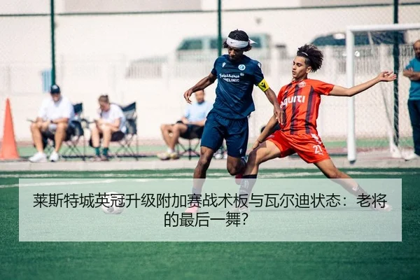 莱斯特城英冠升级附加赛战术板与瓦尔迪状态：老将的最后一舞？