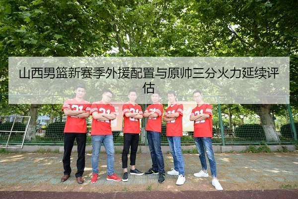 山西男篮新赛季外援配置与原帅三分火力延续评估