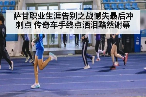 萨甘职业生涯告别之战憾失最后冲刺点 传奇车手终点洒泪黯然谢幕